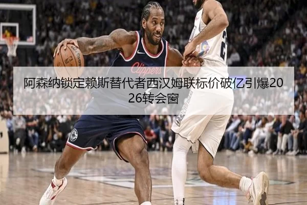阿森纳锁定赖斯替代者西汉姆联标价破亿引爆2026转会窗