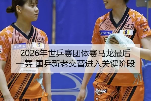 2026年世乒赛团体赛马龙最后一舞 国乒新老交替进入关键阶段